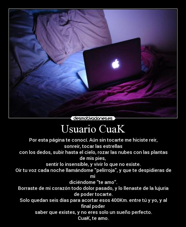 Usuario CuaK - Por esta página te conocí. Aún sin tocarte me hiciste reir, sonreir, tocar las estrellas
con los dedos, subir hasta el cielo, rozar las nubes con las plantas de mis pies,
sentir lo insensible, y vivir lo que no existe.
Oir tu voz cada noche llamándome pelirroja, y que te despidieras de mi
diciéndome te amo.
Borraste de mi corazón todo dolor pasado, y lo llenaste de la lujuria de poder tocarte.
Solo quedan seis días para acortar esos 400Km. entre tú y yo, y al final poder
saber que existes, y no eres solo un sueño perfecto.
CuaK, te amo.