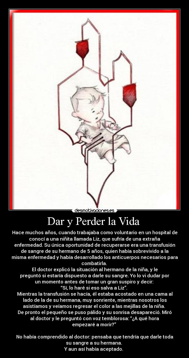 Dar y Perder la Vida - Hace muchos años, cuando trabajaba como voluntario en un hospital de
conocí a una niñita llamada Liz, que sufría de una extraña
enfermedad. Su única oportunidad de recuperarse era una transfusión
de sangre de su hermano de 5 años, quien había sobrevivido a la
misma enfermedad y había desarrollado los anticuerpos necesarios para
combatirla.
El doctor explicó la situación al hermano de la niña, y le
preguntó si estaría dispuesto a darle su sangre. Yo lo vi dudar por
un momento antes de tomar un gran suspiro y decir:
“Sí, lo haré si eso salva a Liz”.
Mientras la transfusión se hacía, él estaba acostado en una cama al
lado de la de su hermana, muy sonriente, mientras nosotros los
asistíamos y veíamos regresar el color a las mejillas de la niña.
De pronto el pequeño se puso pálido y su sonrisa desapareció. Miró
al doctor y le preguntó con voz temblorosa: “¿A qué hora
empezaré a morir?”
No había comprendido al doctor: pensaba que tendría que darle toda
su sangre a su hermana.
Y aun así había aceptado.