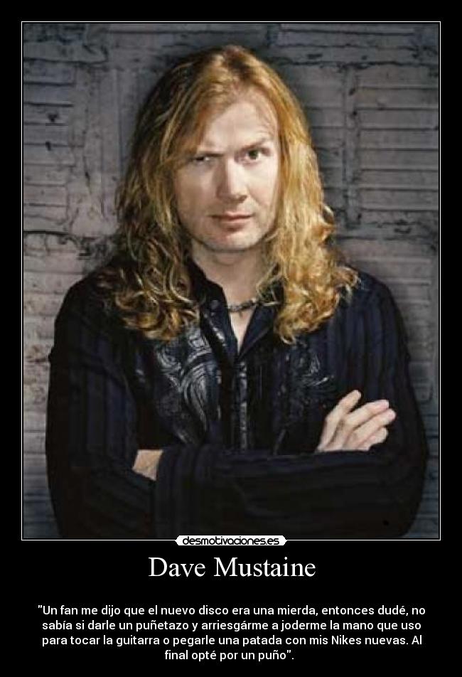 Dave Mustaine - 
Un fan me dijo que el nuevo disco era una mierda, entonces dudé, no
sabía si darle un puñetazo y arriesgárme a joderme la mano que uso
para tocar la guitarra o pegarle una patada con mis Nikes nuevas. Al
final opté por un puño. 