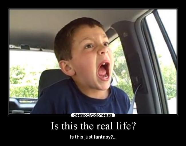 Is this the real life? - Is this just fantasy?...