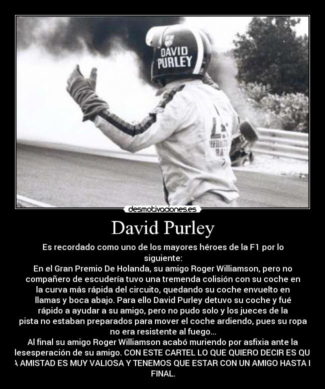David Purley - Es recordado como uno de los mayores héroes de la F1 por lo
siguiente:
En el Gran Premio De Holanda, su amigo Roger Williamson, pero no
compañero de escudería tuvo una tremenda colisión con su coche en
la curva más rápida del circuito, quedando su coche envuelto en
llamas y boca abajo. Para ello David Purley detuvo su coche y fué
rápido a ayudar a su amigo, pero no pudo solo y los jueces de la
pista no estaban preparados para mover el coche ardiendo, pues su ropa
no era resistente al fuego...
Al final su amigo Roger Williamson acabó muriendo por asfixia ante la
desesperación de su amigo. CON ESTE CARTEL LO QUE QUIERO DECIR ES QUE
LA AMISTAD ES MUY VALIOSA Y TENEMOS QUE ESTAR CON UN AMIGO HASTA EL
FINAL.