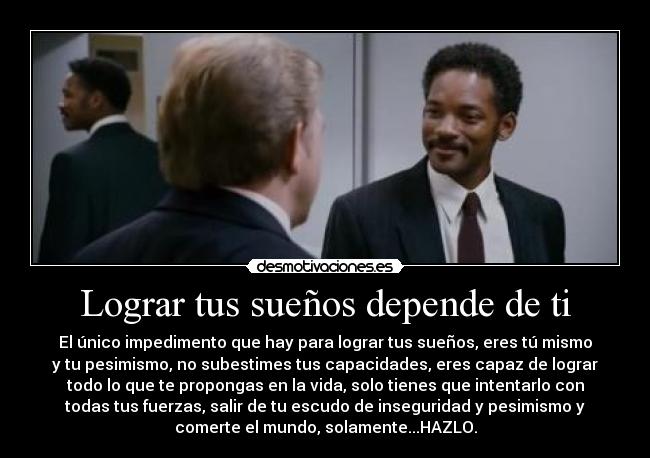 Lograr tus sueños depende de ti - El único impedimento que hay para lograr tus sueños, eres tú mismo
y tu pesimismo, no subestimes tus capacidades, eres capaz de lograr
todo lo que te propongas en la vida, solo tienes que intentarlo con
todas tus fuerzas, salir de tu escudo de inseguridad y pesimismo y
comerte el mundo, solamente...HAZLO.