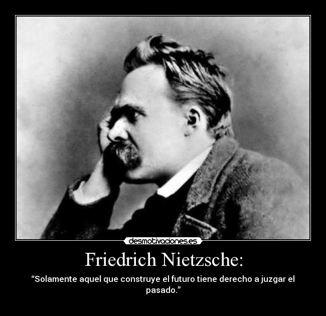 Friedrich Nietzsche: - “Solamente aquel que construye el futuro tiene derecho a juzgar el pasado.”
