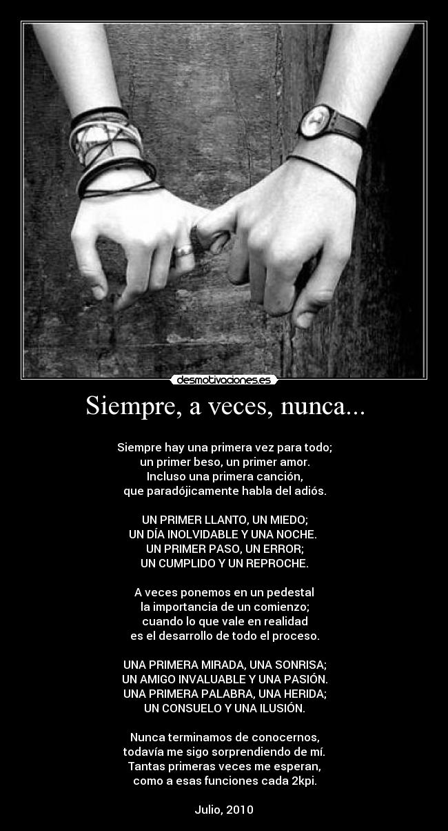 Siempre, a veces, nunca... - 
Siempre hay una primera vez para todo;
un primer beso, un primer amor.
Incluso una primera canción,
que paradójicamente habla del adiós.

UN PRIMER LLANTO, UN MIEDO;
UN DÍA INOLVIDABLE Y UNA NOCHE. 
UN PRIMER PASO, UN ERROR;
UN CUMPLIDO Y UN REPROCHE.

A veces ponemos en un pedestal
la importancia de un comienzo;
cuando lo que vale en realidad
es el desarrollo de todo el proceso.

UNA PRIMERA MIRADA, UNA SONRISA;
UN AMIGO INVALUABLE Y UNA PASIÓN.
UNA PRIMERA PALABRA, UNA HERIDA;
UN CONSUELO Y UNA ILUSIÓN.

Nunca terminamos de conocernos,
todavía me sigo sorprendiendo de mí.
Tantas primeras veces me esperan,
como a esas funciones cada 2kpi.

Julio, 2010