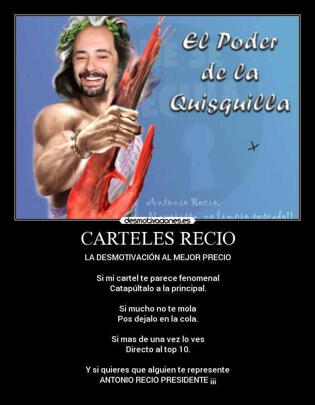 CARTELES RECIO - LA DESMOTIVACIÓN AL MEJOR PRECIO
Si mi cartel te parece fenomenal
Catapúltalo a la principal.
Si mucho no te mola
Pos dejalo en la cola.
Si mas de una vez lo ves
Directo al top 10.
Y si quieres que alguien te represente
ANTONIO RECIO PRESIDENTE ¡¡¡