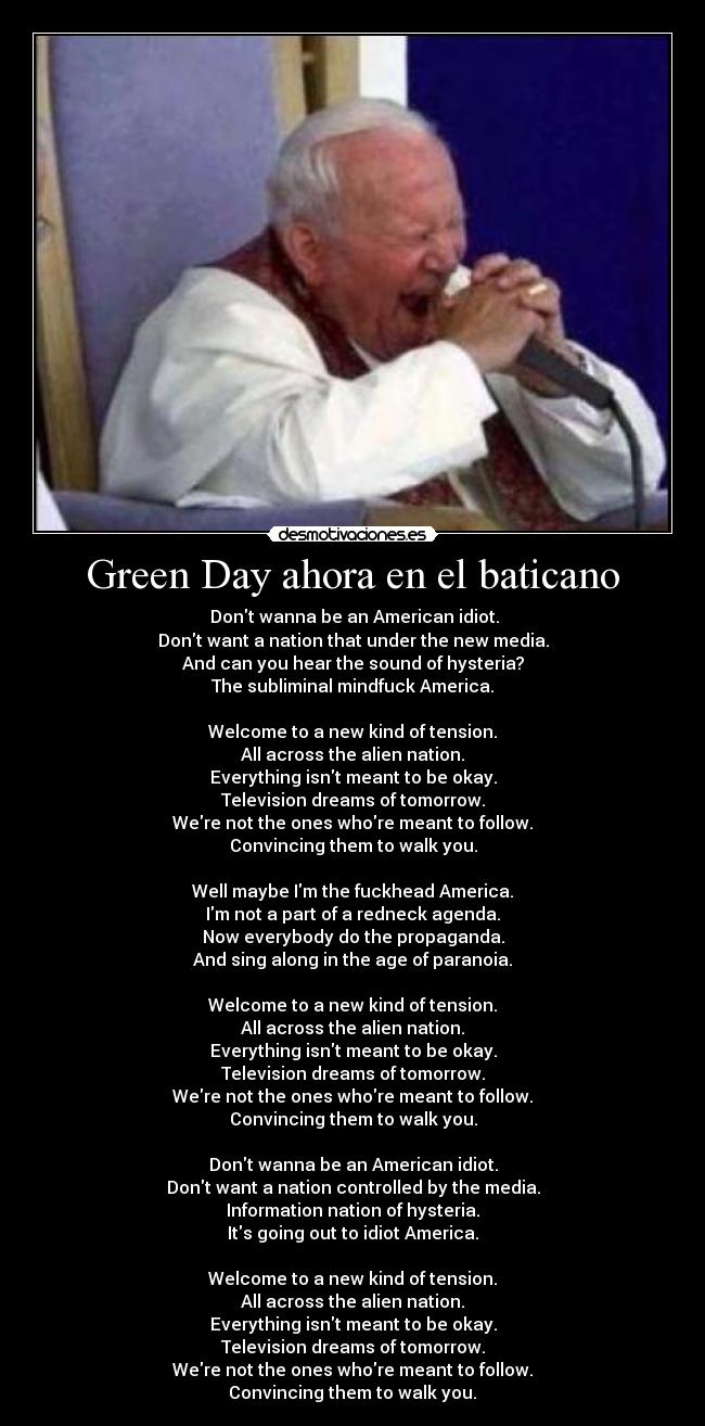 Green Day ahora en el baticano - ♬Dont wanna be an American idiot.
Dont want a nation that under the new media.
And can you hear the sound of hysteria?
The subliminal mindfuck America.
Welcome to a new kind of tension.
All across the alien nation.
Everything isnt meant to be okay.
Television dreams of tomorrow.
Were not the ones whore meant to follow.
Convincing them to walk you.
Well maybe Im the fuckhead America.
Im not a part of a redneck agenda.
Now everybody do the propaganda.
And sing along in the age of paranoia.
Welcome to a new kind of tension.
All across the alien nation.
Everything isnt meant to be okay.
Television dreams of tomorrow.
Were not the ones whore meant to follow.
Convincing them to walk you.
Dont wanna be an American idiot.
Dont want a nation controlled by the media.
Information nation of hysteria.
Its going out to idiot America.
Welcome to a new kind of tension.
All across the alien nation.
Everything isnt meant to be okay.
Television dreams of tomorrow.
Were not the ones whore meant to follow.
Convincing them to walk you.♬
