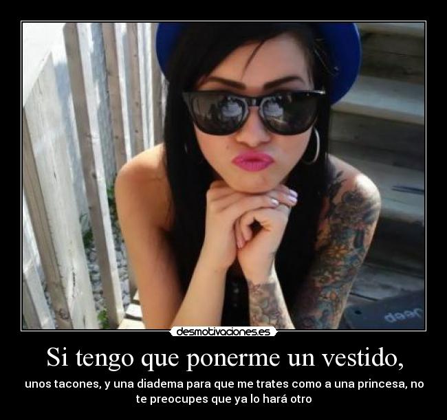 Si tengo que ponerme un vestido, - unos tacones, y una diadema para que me trates como a una princesa, no
te preocupes que ya lo hará otro