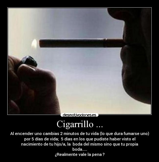 Cigarrillo ... - Al encender uno cambias 2 minutos de tu vida (lo que dura fumarse uno)
por 5 días de vida; 5 dias en los que pudiste haber visto el
nacimiento de tu hijo/a, la boda del mismo sino que tu propia
boda.....
¿Realmente vale la pena ?