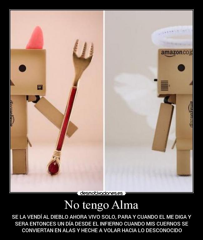 No tengo Alma - SE LA VENDÍ AL DIEBLO AHORA VIVO SOLO, PARA Y CUANDO EL ME DIGA Y
SERA ENTONCES UN DÍA DESDE EL INFIERNO CUANDO MIS CUERNOS SE
CONVIERTAN EN ALAS Y HECHE A VOLAR HACIA LO DESCONOCIDO