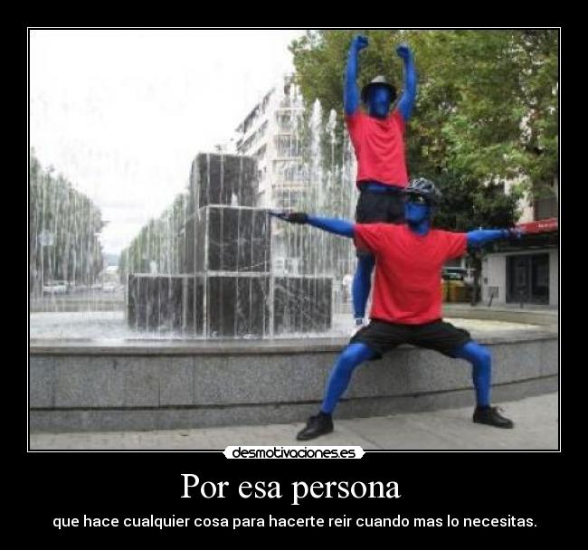 Por esa persona - que hace cualquier cosa para hacerte reir cuando mas lo necesitas.