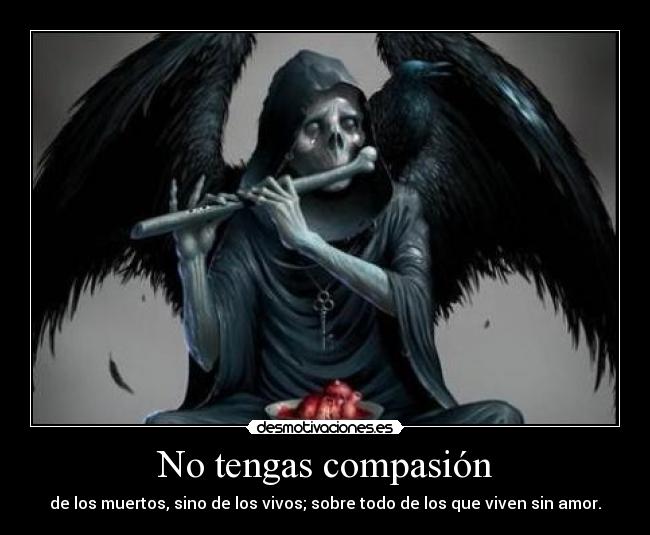No tengas compasión - de los muertos, sino de los vivos; sobre todo de los que viven sin amor.