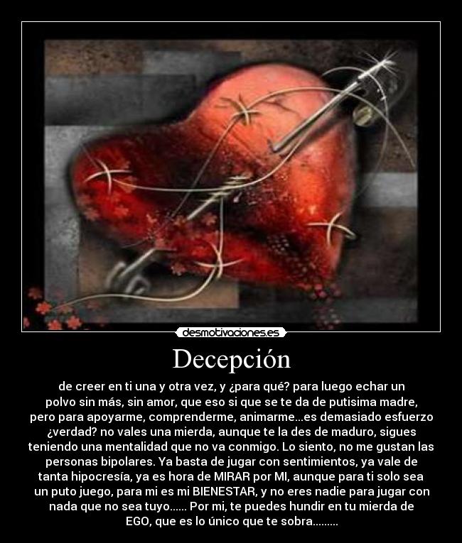 Decepción - de creer en ti una y otra vez, y ¿para qué? para luego echar un
polvo sin más, sin amor, que eso si que se te da de putisima madre,
pero para apoyarme, comprenderme, animarme...es demasiado esfuerzo
¿verdad? no vales una mierda, aunque te la des de maduro, sigues
teniendo una mentalidad que no va conmigo. Lo siento, no me gustan las
personas bipolares. Ya basta de jugar con sentimientos, ya vale de
tanta hipocresía, ya es hora de MIRAR por MI, aunque para ti solo sea
un puto juego, para mi es mi BIENESTAR, y no eres nadie para jugar con
nada que no sea tuyo...... Por mi, te puedes hundir en tu mierda de
EGO, que es lo único que te sobra.........