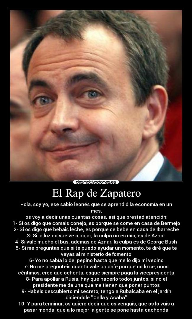 El Rap de Zapatero - Hola, soy yo, ese sabio leonés que se aprendió la economía en un
mes,
os voy a decir unas cuantas cosas, asi que prestad atención:
1- Si os digo que comais conejo, es porque se come en casa de Bermejo
2- Si os digo que bebais leche, es porque se bebe en casa de Ibarreche
3- Si la luz no vuelve a bajar, la culpa no es mía, es de Aznar
4- Si vale mucho el bus, ademas de Aznar, la culpa es de George Bush
5- Si me preguntas que si te puedo ayudar un momento, te diré que te
vayas al ministerio de fomento
6- Yo no sabía lo del pepino hasta que me lo dijo mi vecino
7- No me pregunteis cuanto vale un café porque no lo se, unos
céntimos, creo que ochenta, esque siempre paga la vicepresidenta
8- Para apollar a Rusia, hay que hacerlo todos juntos, si no el
presidente me da una que me tienen que poner puntos
9- Habeis descubierto mi secreto, tengo a Rubalcaba en el jardín
diciéndole Calla y Acaba
10- Y para terminar, os quiero decir que os vengais, que os lo vais a
pasar monda, que a lo mejor la gente se pone hasta cachonda