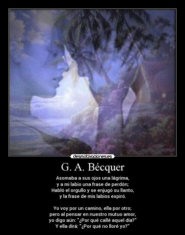 G. A. Bécquer - Asomaba a sus ojos una lágrima,
y a mi labio una frase de perdón;
Habló el orgullo y se enjugó su llanto,
y la frase de mis labios expiró.

Yo voy por un camino, ella por otro;
pero al pensar en nuestro mutuo amor,
yo digo aún: ¿Por qué callé aquel día?
Y ella dirá: ¿Por qué no lloré yo?