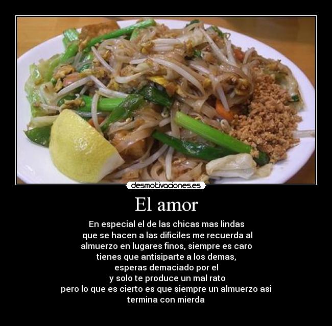 El amor - En especial el de las chicas mas lindas
que se hacen a las dificiles me recuerda al
almuerzo en lugares finos, siempre es caro
tienes que antisiparte a los demas,
esperas demaciado por el
y solo te produce un mal rato
pero lo que es cierto es que siempre un almuerzo asi
termina con mierda