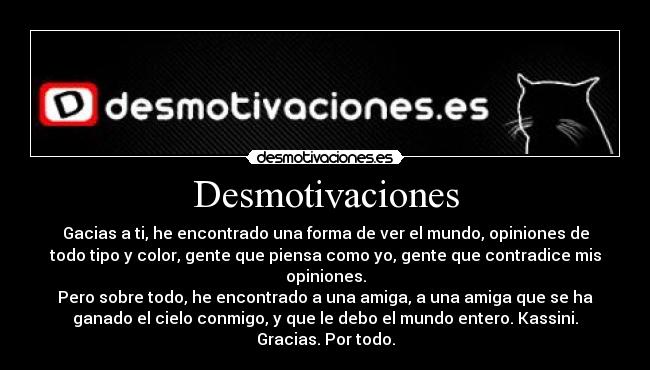 Desmotivaciones - Gacias a ti, he encontrado una forma de ver el mundo, opiniones de
todo tipo y color, gente que piensa como yo, gente que contradice mis
opiniones.
Pero sobre todo, he encontrado a una amiga, a una amiga que se ha
ganado el cielo conmigo, y que le debo el mundo entero. Kassini.
Gracias. Por todo.