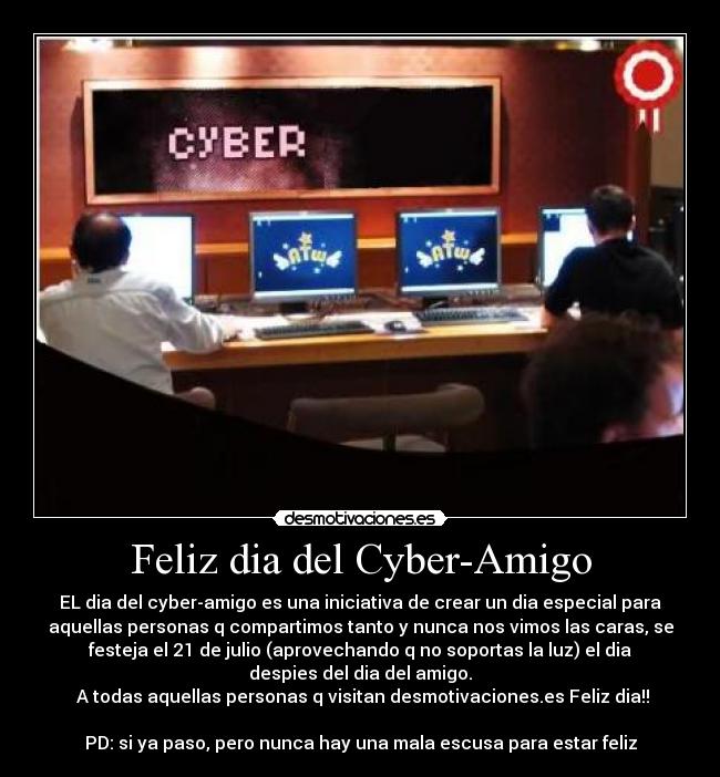 Feliz dia del Cyber-Amigo - EL dia del cyber-amigo es una iniciativa de crear un dia especial para
aquellas personas q compartimos tanto y nunca nos vimos las caras, se
festeja el 21 de julio (aprovechando q no soportas la luz) el dia
despies del dia del amigo.
A todas aquellas personas q visitan desmotivaciones.es Feliz dia!!
PD: si ya paso, pero nunca hay una mala escusa para estar feliz