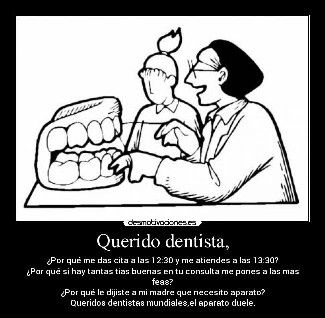 Querido dentista, - ¿Por qué me das cita a las 12:30 y me atiendes a las 13:30?
¿Por qué si hay tantas tias buenas en tu consulta me pones a las mas feas?
¿Por qué le dijiste a mi madre que necesito aparato?
Queridos dentistas mundiales,el aparato duele.