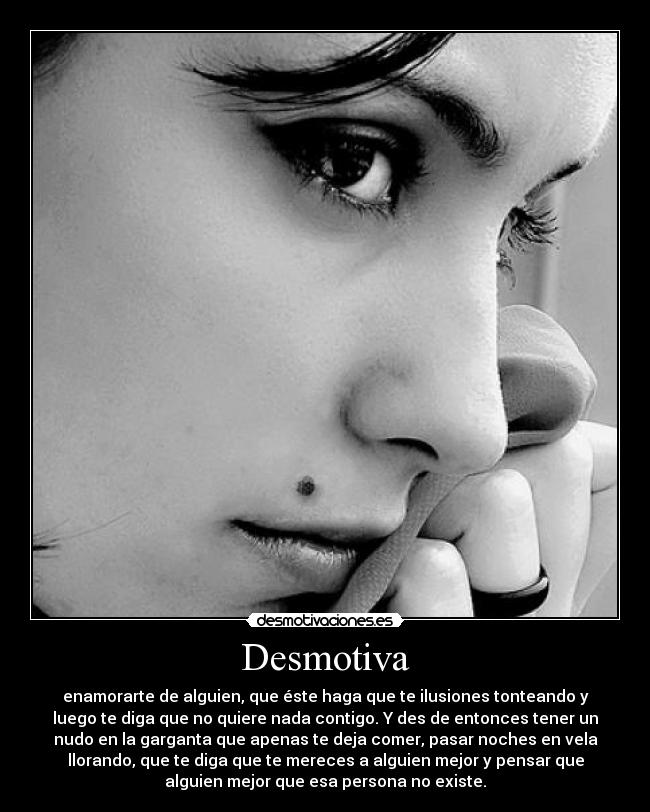 Desmotiva - enamorarte de alguien, que éste haga que te ilusiones tonteando y
luego te diga que no quiere nada contigo. Y des de entonces tener un
nudo en la garganta que apenas te deja comer, pasar noches en vela
llorando, que te diga que te mereces a alguien mejor y pensar que
alguien mejor que esa persona no existe.