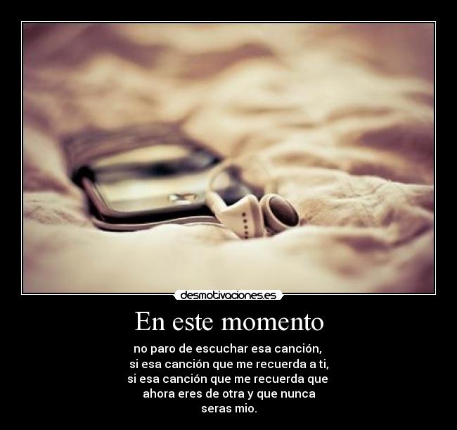En este momento - no paro de escuchar esa canción, 
si esa canción que me recuerda a ti,
si esa canción que me recuerda que 
ahora eres de otra y que nunca
seras mio.