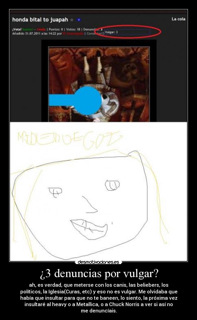 ¿3 denuncias por vulgar? - ah, es verdad, que meterse con los canis, las beliebers, los
políticos, la Iglesia(Curas, etc) y eso no es vulgar. Me olvidaba que
había que insultar para que no te baneen, lo siento, la próxima vez
insultaré al heavy o a Metallica, o a Chuck Norris a ver si así no
me denuncíais.