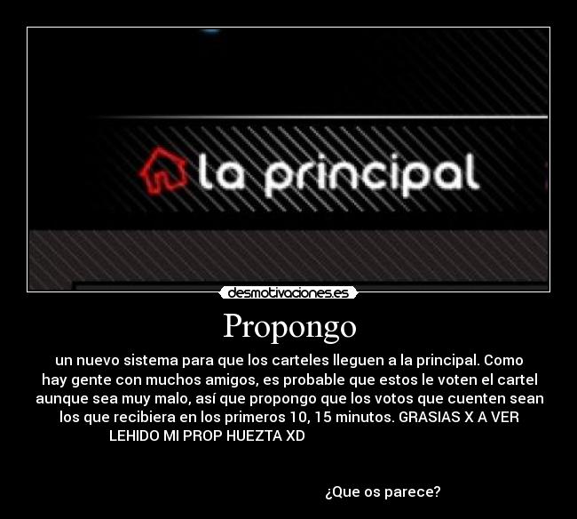 Propongo - un nuevo sistema para que los carteles lleguen a la principal. Como
hay gente con muchos amigos, es probable que estos le voten el cartel
aunque sea muy malo, así que propongo que los votos que cuenten sean
los que recibiera en los primeros 10, 15 minutos. GRASIAS X A VER
LEHIDO MI PROP HUEZTA XD                                              
                                                                      
                                                                      
                                                     ¿Que os parece?