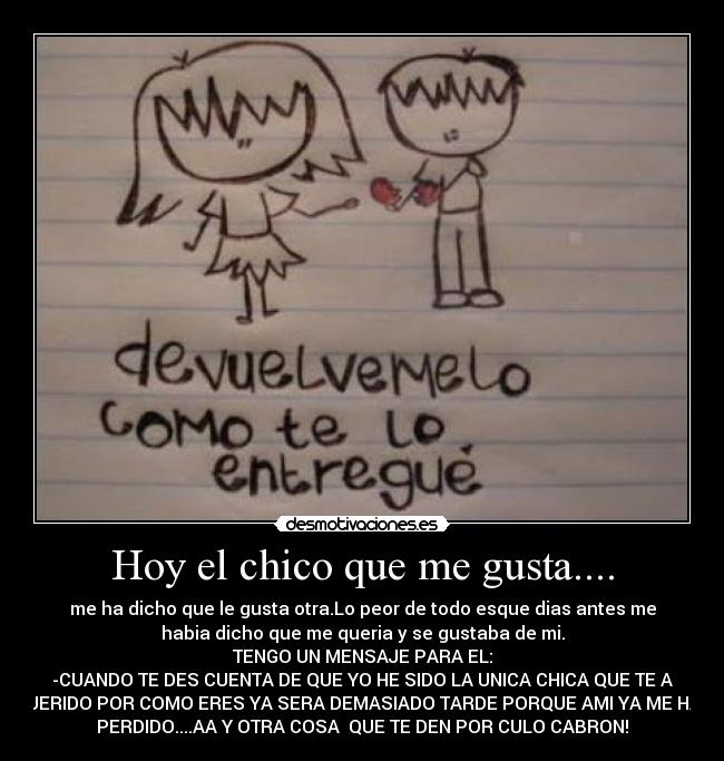 Hoy el chico que me gusta.... - me ha dicho que le gusta otra.Lo peor de todo esque dias antes me
habia dicho que me queria y se gustaba de mi.
TENGO UN MENSAJE PARA EL:
-CUANDO TE DES CUENTA DE QUE YO HE SIDO LA UNICA CHICA QUE TE A
QUERIDO POR COMO ERES YA SERA DEMASIADO TARDE PORQUE AMI YA ME HAS
PERDIDO....AA Y OTRA COSA  QUE TE DEN POR CULO CABRON!