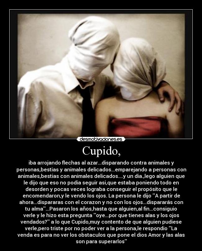 Cupido, - iba arrojando flechas al azar...disparando contra animales y
personas,bestias y animales delicados...emparejando a personas con
animales,bestias con animales delicados....y un dia.,lego alguien que
le dijo que eso no podia seguir asi,que estaba poniendo todo en
desorden y pocas veces lograba conseguir el propósito que le
encomendaron,y le vendo los ojos. La persona le dijo A partir de
ahora...dispararas con el corazon y no con los ojos...dispararás con
tu alma...Pasaron los años,hasta que alguien,al fin...consiguio
verle y le hizo esta pregunta oye...por que tienes alas y los ojos
vendados? a lo que Cupido,muy contento de que alguien pudiese
verle,pero triste por no poder ver a la persona,le respondio La
venda es para no ver los obstaculos que pone el dios Amor y las alas
son para superarlos