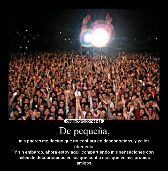 De pequeña, - mis padres me decían que no confiara en desconocidos, y yo les
obedecía.
Y sin embargo, ahora estoy aqui; compartiendo mis sensaciones con
miles de desconocidos en los que confío más que en mis propios
amigos.