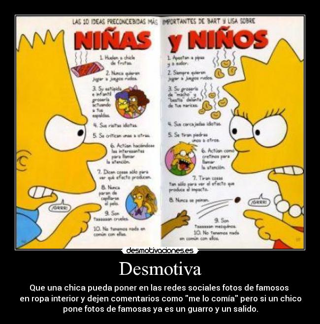 Desmotiva - Que una chica pueda poner en las redes sociales fotos de famosos
en ropa interior y dejen comentarios como me lo comía pero si un chico
pone fotos de famosas ya es un guarro y un salido.