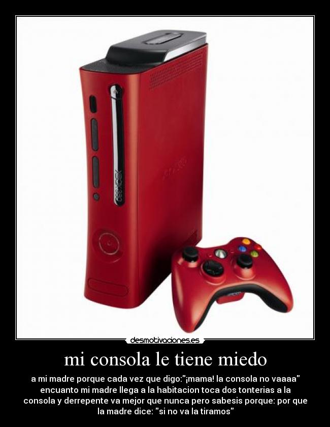 mi consola le tiene miedo - a mi madre porque cada vez que digo:¡mama! la consola no vaaaa
encuanto mi madre llega a la habitacion toca dos tonterias a la
consola y derrepente va mejor que nunca pero sabesis porque: por que
la madre dice: si no va la tiramos