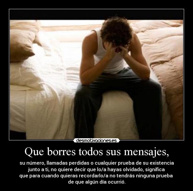 Que borres todos sus mensajes, - su número, llamadas perdidas o cualquier prueba de su existencia
junto a ti, no quiere decir que lo/a hayas olvidado, significa
que para cuando quieras recordarlo/a no tendrás ninguna prueba 
de que algún día ocurrió.