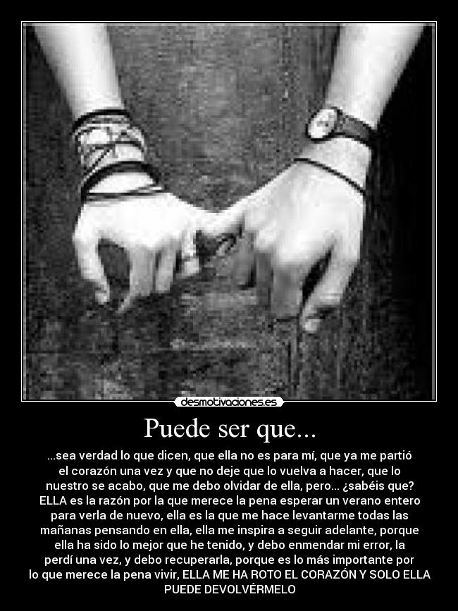 Puede ser que... - ...sea verdad lo que dicen, que ella no es para mí, que ya me partió
el corazón una vez y que no deje que lo vuelva a hacer, que lo
nuestro se acabo, que me debo olvidar de ella, pero... ¿sabéis que?
ELLA es la razón por la que merece la pena esperar un verano entero
para verla de nuevo, ella es la que me hace levantarme todas las
mañanas pensando en ella, ella me inspira a seguir adelante, porque
ella ha sido lo mejor que he tenido, y debo enmendar mi error, la
perdí una vez, y debo recuperarla, porque es lo más importante por
lo que merece la pena vivir, ELLA ME HA ROTO EL CORAZÓN Y SOLO ELLA
PUEDE DEVOLVÉRMELO