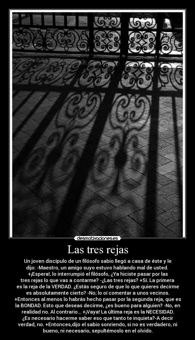 Las tres rejas - Un joven discípulo de un filósofo sabio llegó a casa de éste y le
dijo: -Maestro, un amigo suyo estuvo hablando mal de usted. 
+¡Espera!, lo interrumpió el filósofo, ¿Ya hiciste pasar por las
tres rejas lo que vas a contarme? -¿Las tres rejas? +Sí. La primera
es la reja de la VERDAD. ¿Estás seguro de que lo que quieres decirme
es absolutamente cierto? -No; lo oí comentar a unos vecinos.
+Entonces al menos lo habrás hecho pasar por la segunda reja, que es
la BONDAD. Esto que deseas decirme, ¿es bueno para alguien? -No, en
realidad no. Al contrario... +¡Vaya! La última reja es la NECESIDAD.
¿Es necesario hacerme saber eso que tanto te inquieta?-A decir
verdad, no. +Entonces,dijo el sabio sonriendo, si no es verdadero, ni
bueno, ni necesario, sepultémoslo en el olvido.