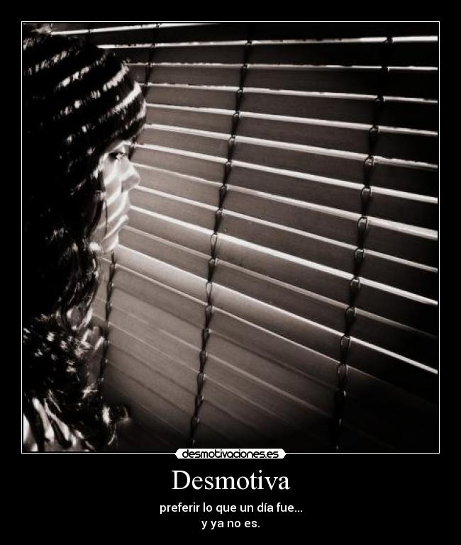 Desmotiva - preferir lo que un día fue...
y ya no es.