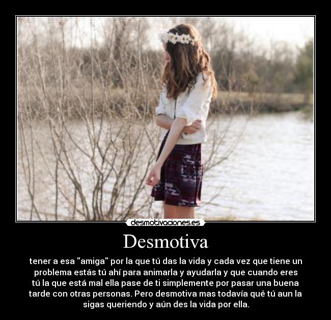 Desmotiva - tener a esa amiga por la que tú das la vida y cada vez que tiene un
problema estás tú ahí para animarla y ayudarla y que cuando eres
tú la que está mal ella pase de ti simplemente por pasar una buena
tarde con otras personas. Pero desmotiva mas todavía qué tú aun la
sigas queriendo y aún des la vida por ella.