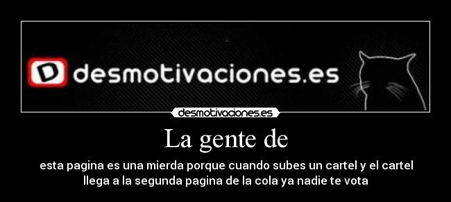 La gente de - esta pagina es una mierda porque cuando subes un cartel y el cartel
llega a la segunda pagina de la cola ya nadie te vota
