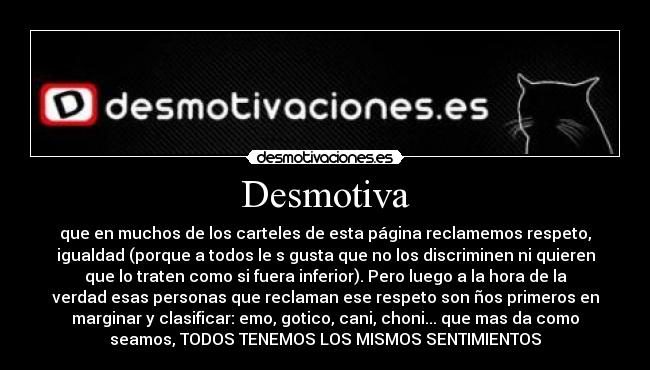 Desmotiva - que en muchos de los carteles de esta página reclamemos respeto,
igualdad (porque a todos le s gusta que no los discriminen ni quieren
que lo traten como si fuera inferior). Pero luego a la hora de la
verdad esas personas que reclaman ese respeto son ños primeros en
marginar y clasificar: emo, gotico, cani, choni... que mas da como
seamos, TODOS TENEMOS LOS MISMOS SENTIMIENTOS