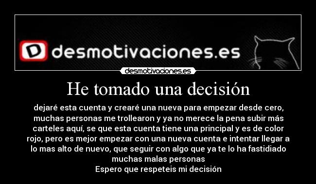 He tomado una decisión - dejaré esta cuenta y crearé una nueva para empezar desde cero,
muchas personas me trollearon y ya no merece la pena subir más
carteles aquí, se que esta cuenta tiene una principal y es de color
rojo, pero es mejor empezar con una nueva cuenta e intentar llegar a
lo mas alto de nuevo, que seguir con algo que ya te lo ha fastidiado
muchas malas personas
Espero que respeteis mi decisión