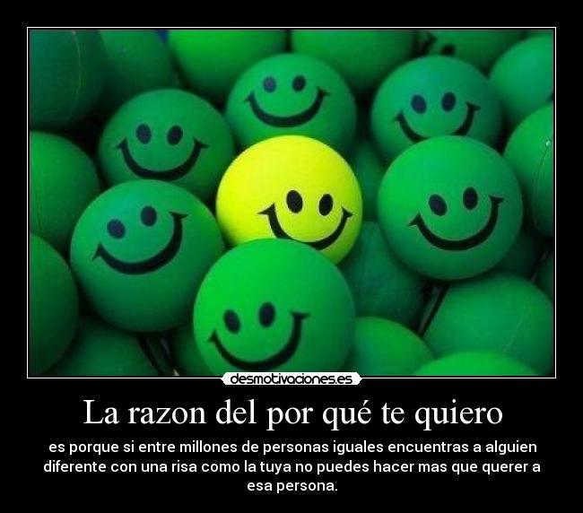 La razon del por qué te quiero - es porque si entre millones de personas iguales encuentras a alguien
diferente con una risa como la tuya no puedes hacer mas que querer a
esa persona.
