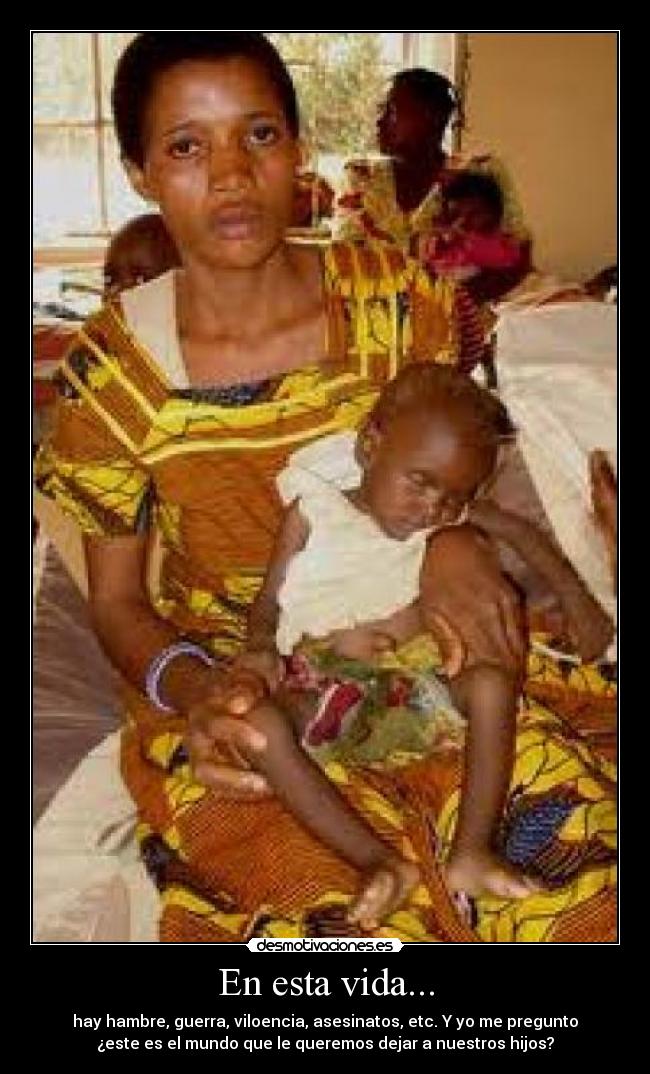 En esta vida... - hay hambre, guerra, viloencia, asesinatos, etc. Y yo me pregunto
¿este es el mundo que le queremos dejar a nuestros hijos?