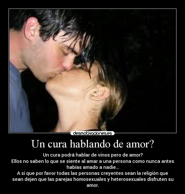 Un cura hablando de amor? - Un cura podrá hablar de vinos pero de amor?
Ellos no saben lo que se siente al amar a una persona como nunca antes
habías amado a nadie...
A si que por favor todas las personas creyentes sean la religión que
sean dejen que las parejas homosexuales y heterosexuales disfruten su
amor.