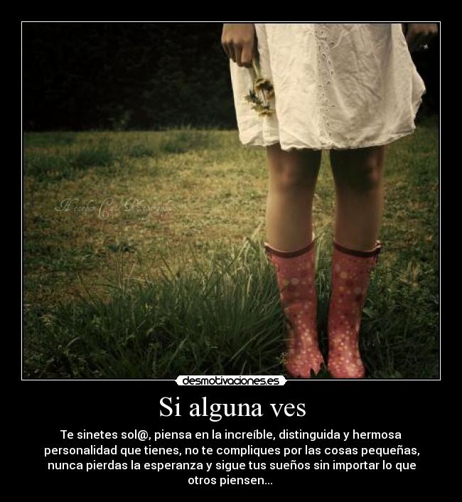 Si alguna ves - Te sinetes sol@, piensa en la increíble, distinguida y hermosa
personalidad que tienes, no te compliques por las cosas pequeñas,
nunca pierdas la esperanza y sigue tus sueños sin importar lo que
otros piensen...