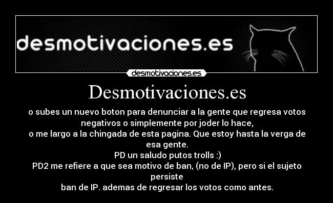 Desmotivaciones.es - o subes un nuevo boton para denunciar a la gente que regresa votos
negativos o simplemente por joder lo hace,
o me largo a la chingada de esta pagina. Que estoy hasta la verga de
esa gente.
 PD un saludo putos trolls :)
PD2 me refiere a que sea motivo de ban, (no de IP), pero si el sujeto
persiste
ban de IP. ademas de regresar los votos como antes.