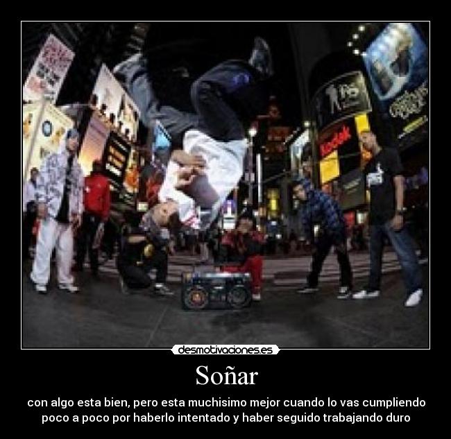 Soñar - con algo esta bien, pero esta muchisimo mejor cuando lo vas cumpliendo
poco a poco por haberlo intentado y haber seguido trabajando duro