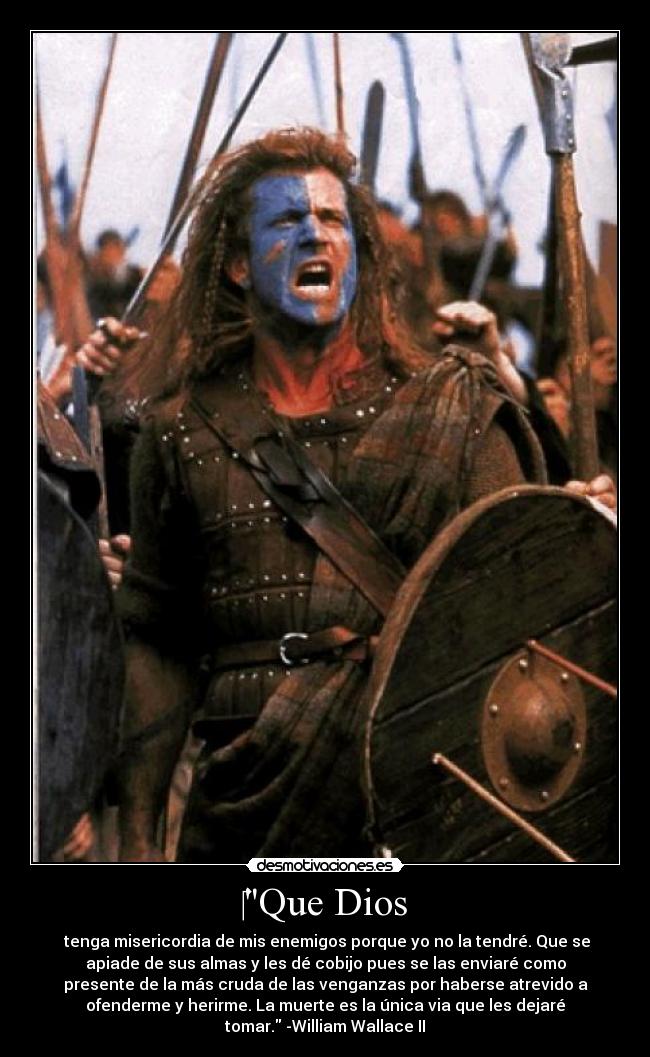 Que Dios - tenga misericordia de mis enemigos porque yo no la tendré. Que se
apiade de sus almas y les dé cobijo pues se las enviaré como
presente de la más cruda de las venganzas por haberse atrevido a
ofenderme y herirme. La muerte es la única via que les dejaré
tomar. -William Wallace II