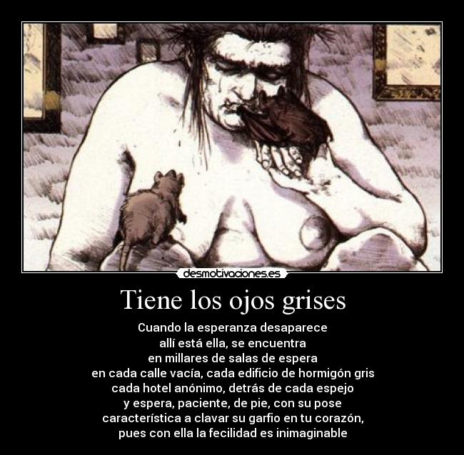 Tiene los ojos grises - Cuando la esperanza desaparece
allí está ella, se encuentra
en millares de salas de espera
en cada calle vacía, cada edificio de hormigón gris
cada hotel anónimo, detrás de cada espejo
y espera, paciente, de pie, con su pose
característica a clavar su garfio en tu corazón,
pues con ella la fecilidad es inimaginable