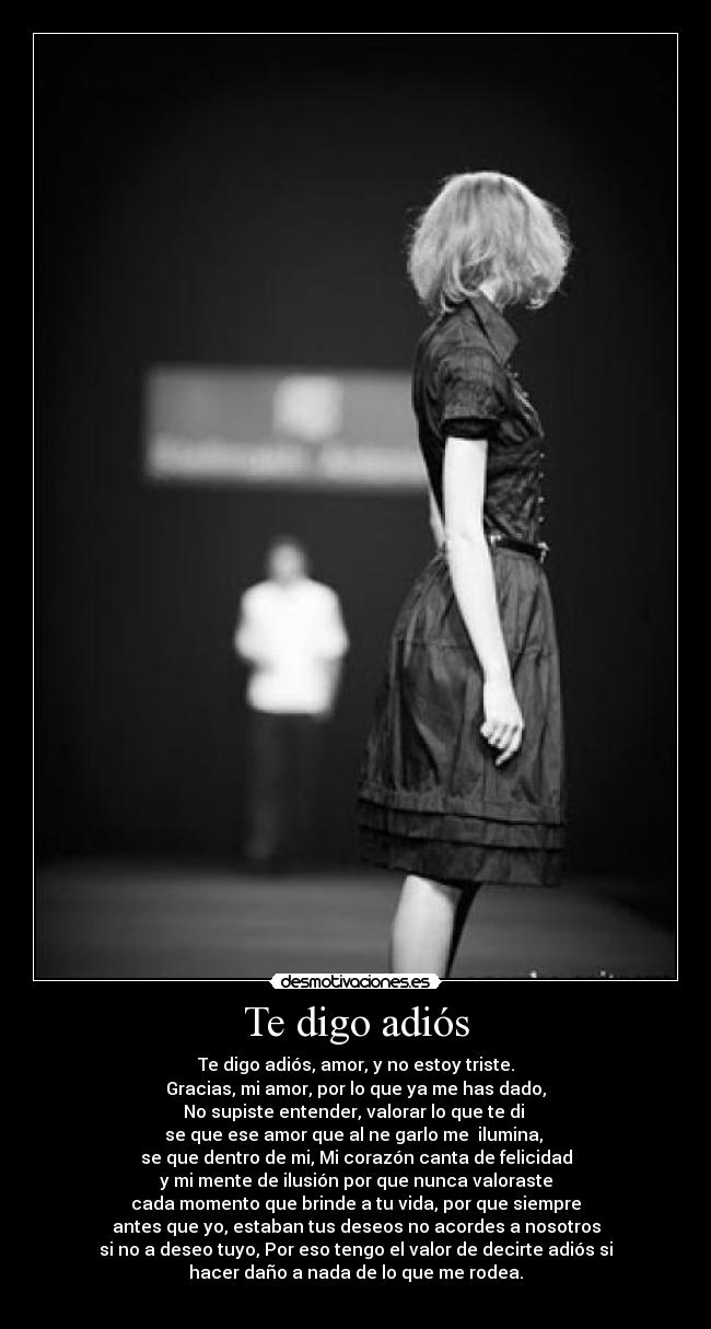 Te digo adiós - Te digo adiós, amor, y no estoy triste.
Gracias, mi amor, por lo que ya me has dado,
No supiste entender, valorar lo que te di
se que ese amor que al ne garlo me ilumina,
se que dentro de mi, Mi corazón canta de felicidad
y mi mente de ilusión por que nunca valoraste
cada momento que brinde a tu vida, por que siempre
antes que yo, estaban tus deseos no acordes a nosotros
si no a deseo tuyo, Por eso tengo el valor de decirte adiós si
hacer daño a nada de lo que me rodea.