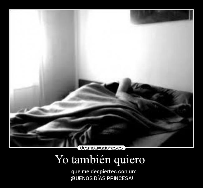 Yo también quiero - que me despiertes con un:
¡BUENOS DÍAS PRINCESA!