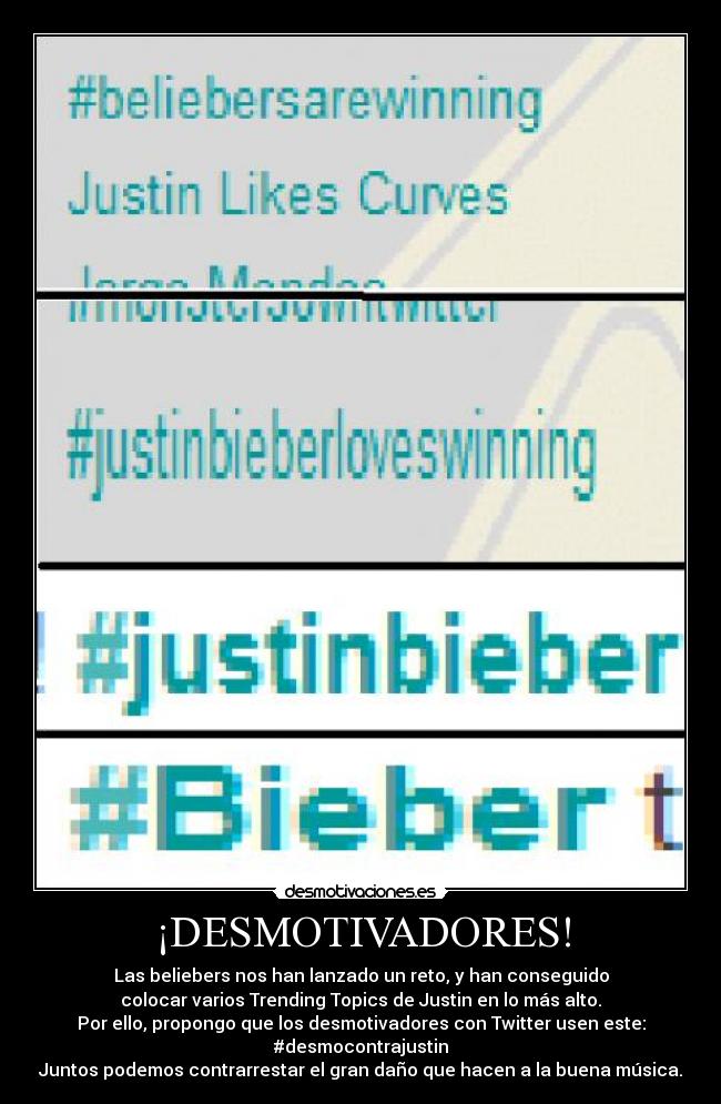 ¡DESMOTIVADORES! - Las beliebers nos han lanzado un reto, y han conseguido
colocar varios Trending Topics de Justin en lo más alto.
Por ello, propongo que los desmotivadores con Twitter usen este:
#desmocontrajustin
Juntos podemos contrarrestar el gran daño que hacen a la buena música.